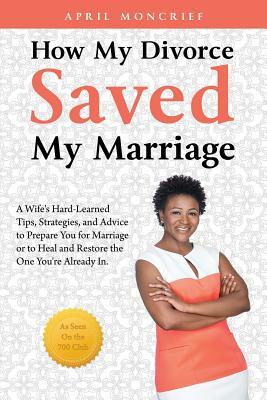 How My Divorce Saved My Marriage: A Wife's Hard-Learned Tips, Strategies, and Advice to Prepare You for Marriage or to Heal and Restore the One You're by April Moncrief, Candice Davis