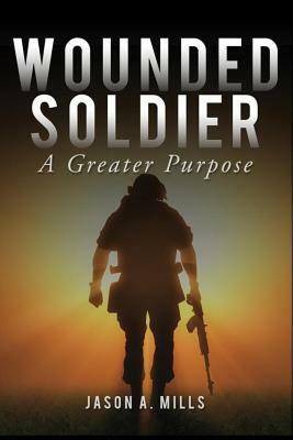 Wounded Soldier: A Greater Purpose by Jason Mills