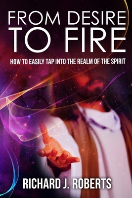 From Desire to Fire: How to Easily Tap into The Realm of The Spirit by Richard Roberts