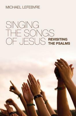 Singing the Songs of Jesus: Revisiting the Psalms by Michael Lefebvre