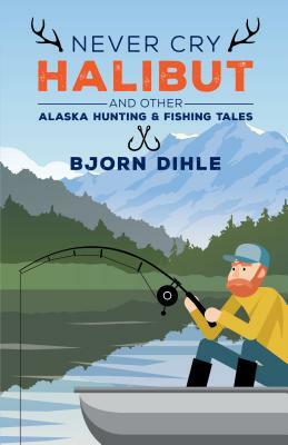 Never Cry Halibut: And Other Alaska Hunting & Fishing Tales by Bjorn Dihle