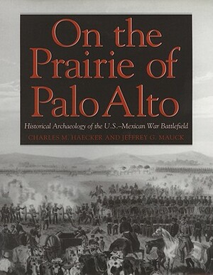 On the Prairie of Palo Alto: Historical Archaeology of the U.S.-Mexican War Battlefield by Jeffrey G. Mauck, Charles M. Haecker