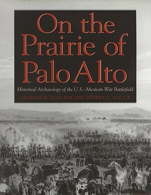 On the Prairie of Palo Alto: Historical Archaeology of the U.S.-Mexican War Battlefield by Charles M. Haecker, Jeffrey G. Mauck