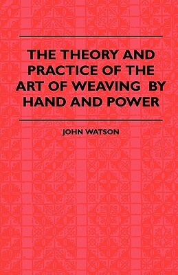 The Theory and Practice of the Art of Weaving by Hand and Power: with Calculations and Tables, for the Use of Those Connected with the Trade by John Watson