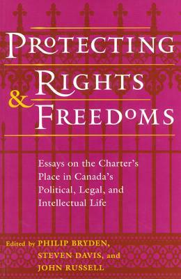 Protecting Rights and Freedoms: Essays on the Charter's Place in Canada's Political, Legal, and Intellectual Life by 