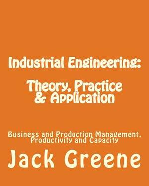Industrial Engineering: Theory, Practice & Application: Business and Production Management, Productivity and Capacity by Jack Greene