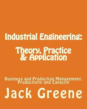 Industrial Engineering: Theory, Practice & Application: Business and Production Management, Productivity and Capacity by Jack Greene