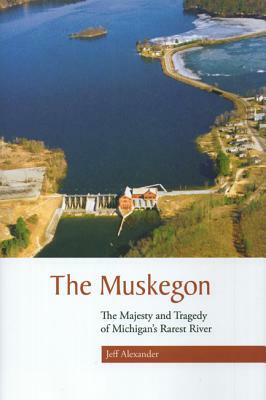 The Muskegon: The Majesty and Tragedy of Michigan's Rarest River by Jeff Alexander