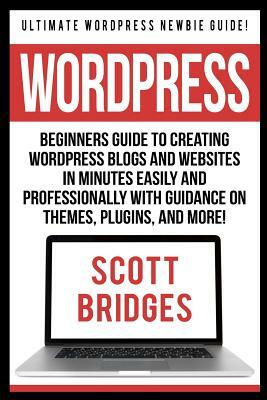 Wordpress: Ultimate Wordpress Newbie Guide! - Beginners Guide To Creating Wordpress Blogs And Websites In Minutes Easily And Prof by Scott Bridges