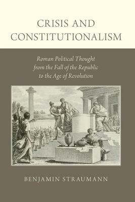 Crisis and Constitutionalism: Roman Political Thought from the Fall of the Republic to the Age of Revolution by Benjamin Straumann