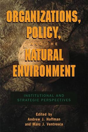 Organizations, Policy, and the Natural Environment: Institutional and Strategic Perspectives by Marc J. Ventresca, Andrew J. Hoffman