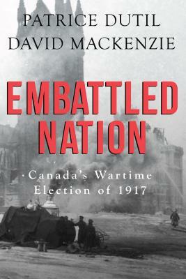 Embattled Nation: Canada's Wartime Election of 1917 by David MacKenzie, Patrice Dutil