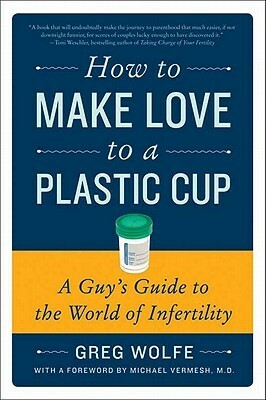 How to Make Love to a Plastic Cup: A Guy's Guide to the World of Infertility by Greg Wolfe