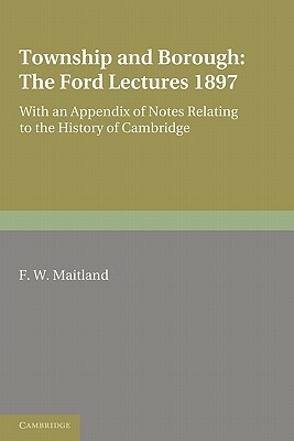 Township and Borough: The Ford Lectures 1897: With an Appendix of Notes Relating to the History of Cambridge by F. W. Maitland