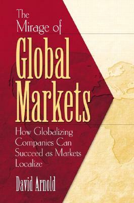 The Mirage of Global Markets: How Globalizing Companies Can Succeed as Markets Localize by David Arnold