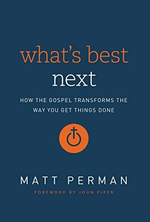 What's Best Next: How the Gospel Transforms the Way You Get Things Done by Matt Perman