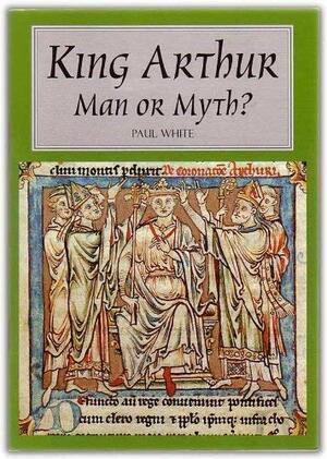 King Arthur: Man Or Myth? by Paul White