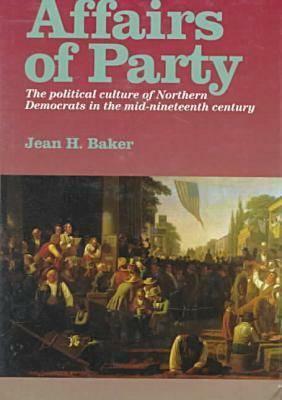 Affairs of Party: The Political Culture of Northern Democrats in the Midâ "nineteenth Century. by Jean H. Baker