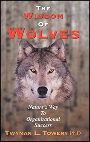 The Wisdom of Wolves: Nature's Way to Organizational Success by Twyman L. Towery