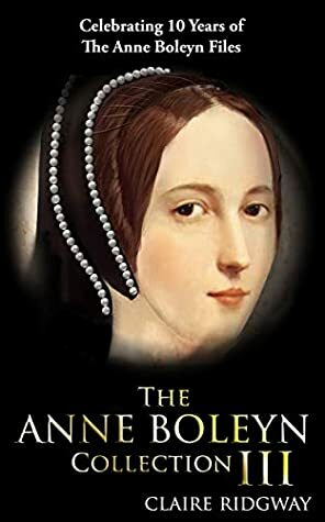 The Anne Boleyn Collection III: Celebrating 10 years of the Anne Boleyn Files by Claire Ridgway