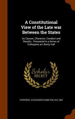 A constitutional view of the late war between the states; its causes, character, conduct and results. Presented in a series of colloquies at Liberty h by Alexander Hamilton Stephens