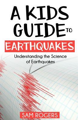 A Kids Guide to Earthquakes: Understanding the Science of Earthquakes by Sam Rogers