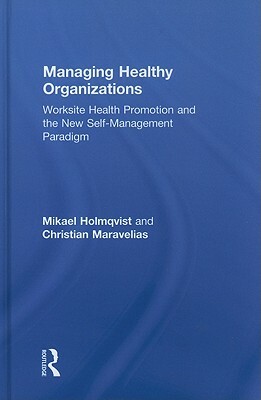 Managing Healthy Organizations: Worksite Health Promotion and the New Self-Management Paradigm by Christian Maravelias, Mikael Holmqvist