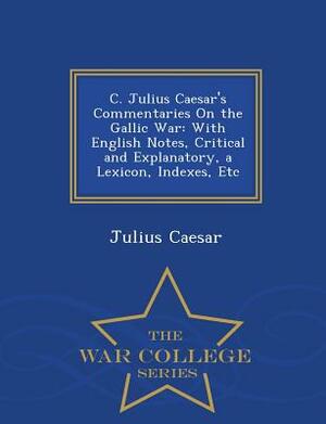 C. Julius Caesar's Commentaries on the Gallic War: With English Notes, Critical and Explanatory, a Lexicon, Indexes, Etc - War College Series by Julius Caesar