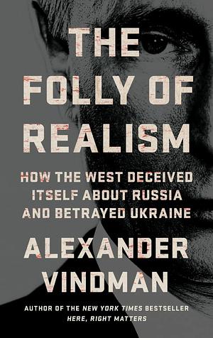 The Folly of Realism: How the West Deceived Itself About Russian and Betrayed Ukraine by Alexander Vindman