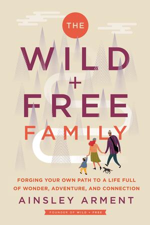 The Wild and Free Family: Forging Your Own Path to a Life Full of Wonder, Adventure, and Connection by Ainsley Arment