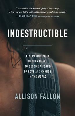 Indestructible: Leveraging Your Broken Heart to Become a Force of Love & Change in the World by Allison Fallon