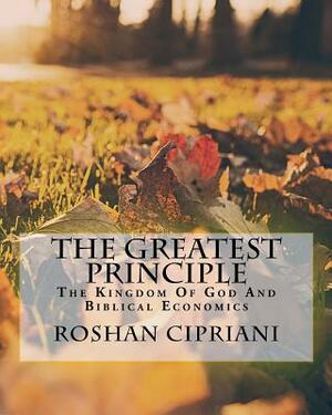 The Greatest Principle: The Kingdom Of God And Biblical Economics by Roshan Cipriani