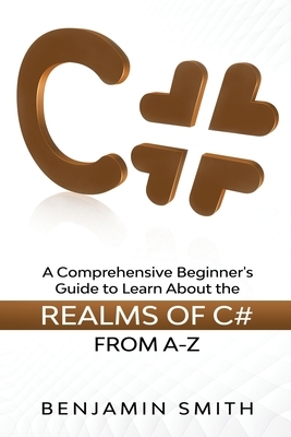 C#: A Comprehensive Beginner's Guide to Learn About the Realms of C# From A-Z by Benjamin Smith