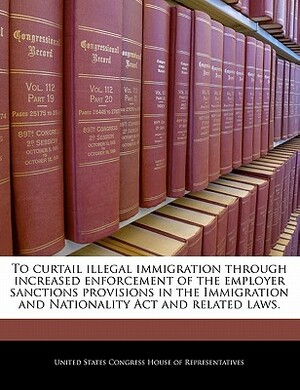 To Curtail Illegal Immigration Through Increased Enforcement of the Employer Sanctions Provisions in the Immigration and Nationality ACT and Related L by 