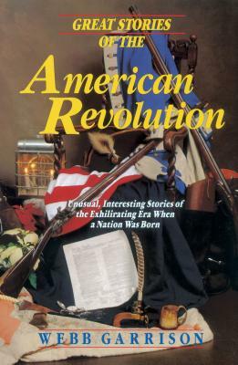 Great Stories Of The American Revolution: Unusual, Interesting Stories Of The Exhilirating Era When A Nation Was Born by Webb Garrison