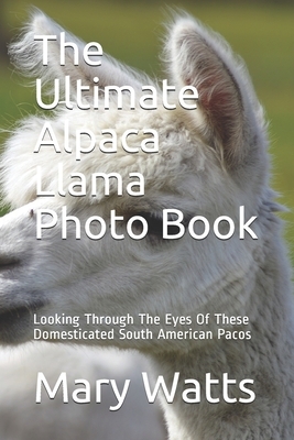 The Ultimate Alpaca Llama Photo Book: Looking Through The Eyes Of These Domesticated South American Pacos by Mary Watts