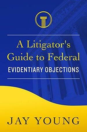 A Litigator's Guide to Federal Evidentiary Objections: How to Make Objections at Trial by Jay Young