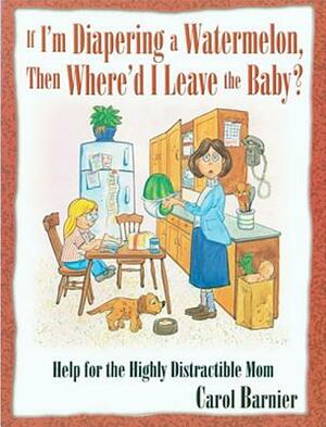 If I'm Diapering a Watermelon, Then Where'd I Leave the Baby?: Help for the Highly Distractible Mom by Carol Barnier