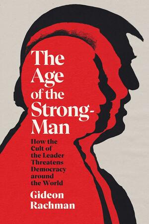 The Age of the Strongman: How the Cult of the Leader Threatens Democracy around the World by Gideon Rachman, Gideon Rachman