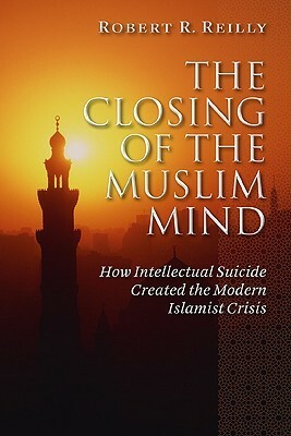 The Closing of the Muslim Mind: How Intellectual Suicide Created the Modern Islamist by Robert R. Reilly