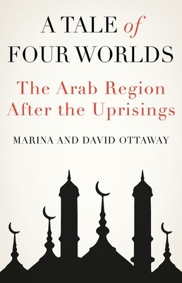 A Tale of Four Worlds: The Arab Region After the Uprisings by Marina Ottaway, David Ottaway