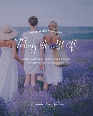 The Real Girls' Guide to Taking It All Off: A Small Group Guide for Removing the Layers Between You and True Friendship by Stephanie May Wilson