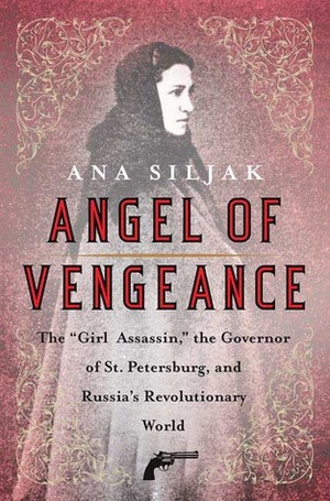 Angel of Vengeance: The Girl Assassin, the Governor of St. Petersburg, and Russia's Revolutionary World by Ana Siljak