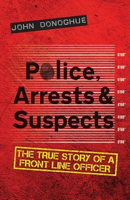 Police, Arrests & Suspects: The True Story of a Front Line Officer by John Donoghue