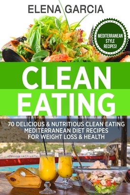 Clean Eating: 70 Delicious & Nutritious Clean Eating Mediterranean Diet Recipes for Weight Loss & Health by Elena Garcia