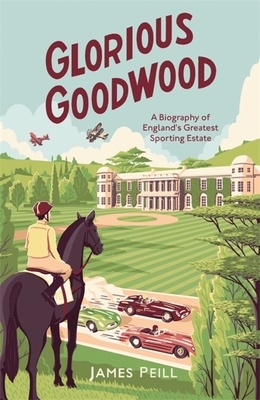 Glorious Goodwood: A Biography of England's Greatest Sporting Estate by James Peill