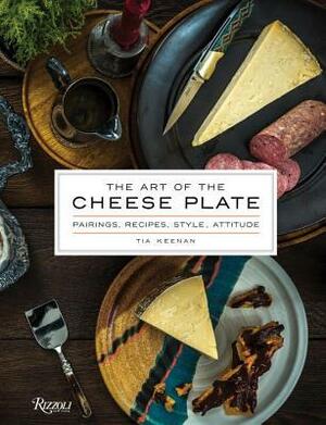 The Art of the Cheese Plate: Pairings, Recipes, Attitude by Tia Keenan