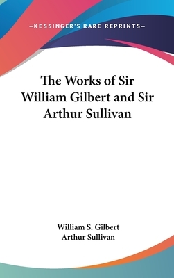 The Works of Sir William Gilbert and Sir Arthur Sullivan by Arthur Sullivan, W.S. Gilbert