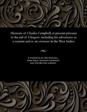 Memoirs of Charles Campbell, at Present Prisoner in the Jail of Glasgow: Including His Adventures as a Seaman and as an Overseer in the West Indies: by Charles Campbell