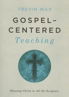Gospel-Centered Teaching: Showing Christ in All the Scripture by Trevin Wax